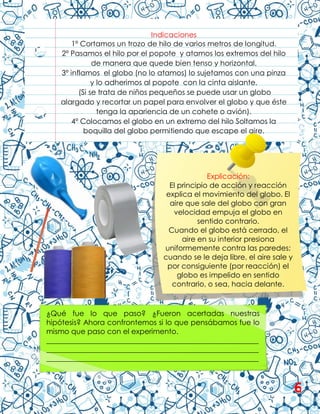 Indicaciones
1º Cortamos un trozo de hilo de varios metros de longitud.
2º Pasamos el hilo por el popote y atamos los extremos del hilo
de manera que quede bien tenso y horizontal.
3º inflamos el globo (no lo atamos) lo sujetamos con una pinza
y lo adherimos al popote con la cinta aislante.
(Si se trata de niños pequeños se puede usar un globo
alargado y recortar un papel para envolver el globo y que éste
tenga la apariencia de un cohete o avión).
4º Colocamos el globo en un extremo del hilo Soltamos la
boquilla del globo permitiendo que escape el aire.
Explicación:
El principio de acción y reacción
explica el movimiento del globo. El
aire que sale del globo con gran
velocidad empuja el globo en
sentido contrario.
Cuando el globo está cerrado, el
aire en su interior presiona
uniformemente contra las paredes;
cuando se le deja libre, el aire sale y
por consiguiente (por reacción) el
globo es impelido en sentido
contrario, o sea, hacia delante.
¿Qué fue lo que paso? ¿Fueron acertadas nuestras
hipótesis? Ahora confrontemos si lo que pensábamos fue lo
mismo que paso con el experimento.
__________________________________________________________
__________________________________________________________
__________________________________________________________
6
 