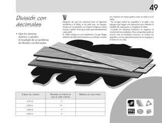 49
División con
decimales
• Que los alumnos
estimen y calculen
el resultado de un problema
de división con decimales.
LARGO DEL TABLÓN NÚMERO DE PARTES EN MEDIDA DE CADA PARTE
QUE SE DEBE CORTAR
3.25 m 5
2.60 m 13
3.60 m 3
4.60 m 4
Después de que los alumnos lean el siguiente
problema y la tabla, se les pide que, en equipo,
anoten en un papelito, sin realizar ninguna cuenta
escrita, cuánto creen que mide aproximadamente
cada parte.
1.1.1.1.1. Pablo trabaja en una maderería a la que llegan
tablonesdediferentestamañosysutrabajoconsiste
en cortarlos en tantas partes como se indica en la
tabla.
Se recogen todos los papelitos y se pide a los
equipos que hagan una operación para obtener la
medida de cada parte y completar la tabla.
Cuando los alumnos terminen se organiza la
revisión de los resultados. Para comprobar quién se
acercó más al resultado correcto, se toman los
papelitos con las aproximaciones de los equipos y
se leen en voz alta.
 