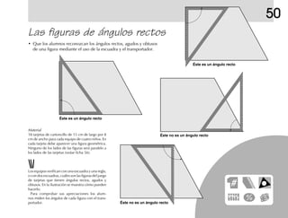 50
Las figuras de ángulos rectos
• Que los alumnos reconozcan los ángulos rectos, agudos y obtusos
de una figura mediante el uso de la escuadra y el transportador.
Los equipos verifican con una escuadra y una regla,
o con dos escuadras, cuáles son las figuras del juego
de tarjetas que tienen ángulos rectos, agudos y
obtusos. En la ilustración se muestra cómo pueden
hacerlo.
Para comprobar sus apreciaciones los alum-
nos miden los ángulos de cada figura con el trans-
portador.
Éste es un ángulo recto
Éste es un ángulo recto
Éste no es un ángulo recto
Éste no es un ángulo recto
Material
18 tarjetas de cartoncillo de 15 cm de largo por 8
cm de ancho para cada equipo de cuatro niños. En
cada tarjeta debe aparecer una figura geométrica.
Ninguno de los lados de las figuras será paralelo a
los lados de las tarjetas (veáse ficha 56).
 