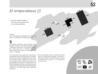 2 cm
2 cm
1 cm
1 cm
1 cm
1 cm
2 cm
2 cm
1 cm
2 cm
4 cm
1 cm
1 cm
52
Se organizan equipos de cuatro alumnos, se les
entrega el material y se les pide que dibujen sobre
el pedazo de cartoncillo, con las mismas medidas,
las 5 figuras que aquí se muestran. Enseguida,
deben recortar las 5 piezas y acomodarlas para
formar un cuadrado.
1.1.1.1.1. A continuación se les explica que construirán un
rompecabezas igual al anterior pero más grande.
Para ello sólo se les da la medida del nuevo cuadra-
do (cada lado mide 6 centímetros) y ellos tienen
que averiguar cuánto medirán las otras piezas. Se
puede preguntar cuántas veces más grandes son los
lados del segundo cuadrado, en comparación con
los lados del original, para que después calculen las
medidas de las demás figuras del rompecabe-
zas grande.
2.2.2.2.2. Los niños dibujan sobre el cartoncillo las demás
figuras del rompecabezas grande, las recortan y
arman el cuadrado; si no pueden formarlo, revisan
las medidas de sus piezas y, si es necesario las
vuelven a hacer.
El rompecabezas (I)
• Que los alumnos utilicen
la escala en la construcción
de un rompecabezas.
Material
Tres cuartas partes de un pliego de cartoncillo, unas
tijeras, una escuadra y una regla por equipo.
 
