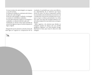 Se traza la altura de cada triángulo con respecto
a una de las bases.
Se obtiene la medida en centímetros de la base y
la altura de cada triángulo.
El área de cada triángulo, cuadrado o rectángulo
se calcula en centímetros cuadrados.
Si se ha descompuesto la figura en rectángulos o
cuadrados, se calcula el área de cada uno.
Finalmente se calcula el área total sumando las
áreas de las figuras en que se ha descompuesto la
figura original.
Después de que los alumnos calculen el área de
cada figura se organiza la comparación de los
resultados. Es probable que varios sean diferen-
tes, dependiendo de la medición que hayan
hecho los niños. Por ello es importante resolver
las actividades antes de dárselas a los alumnos. Se
considerarán correctos los resultados que se acer-
quen al que se obtuvo previamente. Los niños
que estén muy lejos del resultado deberán revi-
sar la descomposición y las mediciones correspon-
dientes.
Debe sugerirse a los alumnos que dividan en
triángulos iguales las figuras que sea posible
(polígonos regulares). Los niños pueden escoger
libremente la base para trazar la altura de cada
triángulo.
 