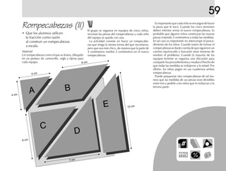 59
Esimportantequecadaniñoseencarguedehacer
la pieza que le tocó. Cuando los cinco terminen
deben intentar armar el nuevo rompecabezas. Es
probable que algunos niños construyan las nuevas
piezas restando 2 centímetros a todas las medidas.
En tal caso es importante no interrumpir el proce-
dimiento de los niños. Cuando traten de formar el
rompecabezas se darán cuenta de que siguieron un
camino equivocado y buscarán otras maneras de
resolver el problema. Cuando la mayoría de los
equipos termine se organiza una discusión para
compartir los procedimientos y resaltar el hecho de
que todas las medidas se redujeron a la mitad. Por
último, los niños pegan en sus cuadernos ambos
rompecabezas.
Puede prepararse otro rompecabezas de tal ma-
nera que las medidas de sus piezas sean divisibles
entre tres y pedirle a los niños que lo reduzcan a la
tercera parte.
Rompecabezas (II) El grupo se organiza en equipos de cinco niños,
recortan las piezas del rompecabezas y cada niño
del equipo se queda con una.
La actividad consiste en hacer un rompecabe-
zas que tenga la misma forma del que recortaron,
pero que sea más chico, de manera que la parte de
4 centímetros medirá 2 centímetros en el nuevo
rompecabezas.
• Que los alumnos utilicen
la fracción como razón
al construir un rompecabezas
a escala.
A B
C
D
E 10 cm
7 cm
6 cm
4 cm
4 cm
6 cm
Material
Un rompecabezas como el que se ilustra, dibujado
en un pedazo de cartoncillo, regla y tijeras para
cada equipo.
 