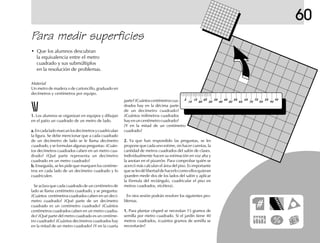 60
Para medir superficies
• Que los alumnos descubran
la equivalencia entre el metro
cuadrado y sus submúltiplos
en la resolución de problemas.
Material
Un metro de madera o de cartoncillo, graduado en
decímetros y centímetros por equipo.
1.1.1.1.1. Los alumnos se organizan en equipos y dibujan
en el patio un cuadrado de un metro de lado.
a.a.a.a.a.Encadaladomarcanlosdecímetrosycuadriculan
la figura. Se debe mencionar que a cada cuadrado
de un decímetro de lado se le llama decímetro
cuadrado, y se formulan algunas preguntas: ¿Cuán-
tos decímetros cuadrados caben en un metro cua-
drado? ¿Qué parte representa un decímetro
cuadrado en un metro cuadrado?
b.b.b.b.b. Enseguida, se les pide que marquen los centíme-
tros en cada lado de un decímetro cuadrado y lo
cuadriculen.
Se aclara que cada cuadrado de un centímetro de
lado se llama centímetro cuadrado, y se pregunta:
¿Cuántos centímetros cuadrados caben en un decí-
metro cuadrado? ¿Qué parte de un decímetro
cuadrado es un centímetro cuadrado? ¿Cuántos
centímetros cuadrados caben en un metro cuadra-
do? ¿Qué parte del metro cuadrado es un centíme-
tro cuadrado? ¿Cuántos decímetros cuadrados hay
en la mitad de un metro cuadrado? ¿Y en la cuarta
parte?¿Cuántoscentímetroscua-
drados hay en la décima parte
de un decímetro cuadrado?
¿Cuántos milímetros cuadrados
hayenuncentímetrocuadrado?
¿Y en la mitad de un centímetro
cuadrado?
2.2.2.2.2. Ya que han respondido las preguntas, se les
propone que cada uno estime, sin hacer cuentas, la
cantidad de metros cuadrados del salón de clases.
Individualmente hacen su estimación en voz alta y
la anotan en el pizarrón. Para comprobar quién se
acercó más calculan el área del piso. Es importante
queselesdélibertaddehacerlocomoellosquieran
(pueden medir dos de los lados del salón y aplicar
la fórmula del rectángulo, cuadricular el piso en
metros cuadrados, etcétera).
En otra sesión podrán resolver los siguientes pro-
blemas.
1.1.1.1.1. Para plantar césped se necesitan 15 gramos de
semilla por metro cuadrado. Si el jardín tiene 40
metros cuadrados, ¿cuántos gramos de semilla se
necesitarán?
 
