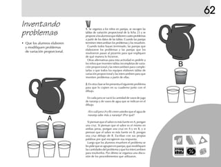 A
B
62
• Que los alumnos elaboren
y modifiquen problemas
de variación proporcional.
1.1.1.1.1. Se organiza a los niños en parejas, se escogen las
tablas de variación proporcional de la ficha 23 y se
proponealosalumnosqueelaborencuatroproblemas
a partir de los datos de las tablas. Cuando las parejas
terminen intercambian los problemas y los resuelven.
Cuando todos hayan terminado, las parejas que
elaboraron los problemas y las parejas que los
resolvieron pasan al pizarrón para que expliquen
de qué manera lo hicieron.
Otras alternativas para esta actividad es pedirle a
los niños que inventen tablas incompletas de varia-
ción proporcional y las intercambien para comple-
tarlas o que todos los equipos elaboren tablas de
variación proporcional y las intercambien para que
inventen problemas a partir de ellas.
2.2.2.2.2.Enotraclaseselespresentaelsiguienteproblema
para que lo copien en su cuaderno junto con el
dibujo.
En cada jarra se vació la cantidad de vasos de jugo
de naranja y de vasos de agua que se indican en el
dibujo.
¿En cuál jarra (A o B) creen ustedes que el agua de
naranja sabe más a naranja? ¿Por qué?
Si piensan que el sabor es más fuerte en A, pongan
una cruz. Si piensan que el sabor es el mismo en
ambas jarras, pongan una cruz en A y en B, y si
piensan que el sabor es más fuerte en B, pongan
una cruz debajo de B. Escriban con sus propias
palabras por qué escogieron esa respuesta.
Luego que los alumnos resuelven el problema se
lespidequeseagrupenenparejas,quemodifiquen
las cantidades del problema y que los intercambien
para resolverlos. Por último se organiza una discu-
sión de los procedimientos que utilizaron.
Inventando
problemas
 