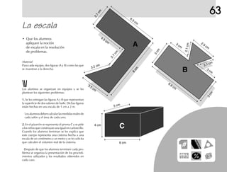 63
• Que los alumnos
apliquen la noción
de escala en la resolución
de problemas.
Los alumnos se organizan en equipos y se les
plantean los siguientes problemas:
1.1.1.1.1. Se les entregan las figuras A y B que representan
la superficie de dos salones de baile. Dichas figuras
están hechas en una escala de 1 cm a 2 m.
Losalumnosdebencalcularlasmedidasrealesde
cada salón y el área de cada uno.
2.2.2.2.2. En el pizarrón se representa el prisma C y se pide
a los niños que construyan una igual en cartoncillo.
Cuando los alumnos terminan se les explica que
este cuerpo representa una cisterna hecha a una
escala de un centímetro a un metro y se les solicita
que calculen el volumen real de la cisterna.
Después de que los alumnos terminen cada pro-
blema se organiza la presentación de los procedi-
mientos utilizados y los resultados obtenidos en
cada caso.
La escala
C
B
A
6 cm
4 cm
5 cm
2.7
cm
6.3
cm
8
cm
2.7
cm
3.2 cm
4.5 cm
3.5 cm
6.8 cm
2.9 cm
2.1cm
2.1 cm
3 cm
3 cm
3cm
3cm
Material
Para cada equipo, dos figuras (A y B) como las que
se muestran a la derecha.
 