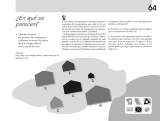 64
¿En qué se
parecen?
• Que los alumnos
encuentren las semejanzas
y diferencias entre las piezas
de dos rompecabezas,
uno a escala de otro.
1.1.1.1.1. Los alumnos se organizan en parejas y toman los
cuadrados del rompecabezas que mide 4 cm2
, así
como el que ellos construyeron a escala en la ficha
52. Deben encontrar las semejanzas y las diferen-
cias que existen entre ambos cuadrados.
¿Ambas figuras conservaron la misma forma? ¿En
qué se diferencia el cuadrado que ustedes constru-
yeron a escala con el cuadrado original? ¿Es más
grande o es más chico? ¿Cambiaron las medidas de
sus lados? ¿Aumentaron o disminuyeron las medi-
das del cuadrado que ustedes realizaron a escala?
¿Cuánto aumentaron? ¿Cambiaron las medidas de
sus ángulos? ¿Qué sucedió con las otras figuras que
ustedes construyeron?
2.2.2.2.2. Se hacen las mismas preguntas para las figuras
que construyeron en la ficha 59.
3.3.3.3.3. Se presentan las siguientes figuras y se pide a
los alumnos que marquen con una cruz aquellas
que están a escala respecto a la figura A. Si los
alumnos ya han trabajado con escalas, se les
puede pedir que digan qué escala se utilizó en
cada caso.
B
C
E
A
F
D
Material
Por pareja, los rompecabezas construidos en las
fichas 52 y 59.
 