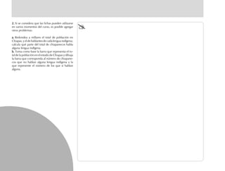 2.2.2.2.2. Si se considera que las fichas pueden utilizarse
en varios momentos del curso, es posible agregar
otros problemas:
a.a.a.a.a. Redondea a millares el total de población en
Chiapas,yeldehablantesdecadalenguaindígena;
calcula qué parte del total de chiapanecos habla
alguna lengua indígena.
b.b.b.b.b. Toma como base la barra que representa el to-
tal de la población en el estado de Chiapas y dibuja
la barra que corresponda al número de chiapane-
cos que no hablan alguna lengua indígena y la
que represente el número de los que sí hablan
alguna.
 