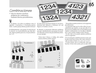 65
Combinaciones
• Que los alumnos resuelvan
problemas de combinatoria
mediante diversos procedimientos.
1.1.1.1.1. Se plantea a los niños un problema como el
siguiente: 3 muchachos y 4 muchachas quieren
bailar, ¿cuántas parejas distintas pueden formarse?
2.2.2.2.2. Individualmente, o por parejas, los niños buscan
la solución con el procedimiento que ellos deci-
dan; algunos podrían parecerse a los procedimien-
tos 1 y 2.
Este problema podría resolverse con los siguientes
procedimientos:
Es importante dejar que los niños utilicen los pro-
cedimientos que quieran, ya que para ellos no es
fácil asociar la multiplicación con los problemas que
implican combinaciones. Si se les deja en libertad,
poco a poco podrán establecer dicha relación.
En otra clase se les pueden plantear problemas
como los siguientes:
1.1.1.1.1. En una pequeña ciudad hay tan pocos autos, que
las placas que llevan tienen sólo cuatro números y
cada una tiene siempre un 1, un 2, un 3 y un 4.
El señor Gómez, que es el fabricante, tiene que
hacerlas. Ya hizo unas cuantas, pero no sabe cómo
3
X 4
12
Procedimiento 1
Procedimiento 2
4
X 6
24
4
4
4
+ 4
4
4
24Procedimiento 3
3.3.3.3.3. Cada equipo presentará al grupo el o los proce-
dimientos que utilizaron y comentará con cuál
llegaron al resultado correcto.
4.4.4.4.4. Después se presentarán diferentes problemas
para que, individualmente o por parejas, los resuel-
van utilizando al menos dos procedimientos distin-
tos, por ejemplo:
“Gloria tiene 4 blusas y 6 faldas, ¿de cuántas
maneras distintas puede vestirse?”
 