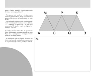 seguir. ¿Puedes ayudarle? ¿Cuántas placas más
tiene que fabricar y cuáles son?
Para plantear este problema a los alumnos es
necesario presentarles el dibujo o copiar en el
pizarrón los números de las placas que ya están
hechas.
Unavariantedeesteejercicioes:¿Cuántosnúme-
ros de tres cifras pueden formarse con los dígitos 2,
3 y 4, tales que los dígitos 2 y 3 no sean cifras
consecutivas? Se pueden repetir los dígitos; por
ejemplo: 343, 422.
2.2.2.2.2. Si sólo es posible caminar de A a B siguiendo las
líneas del diagrama, ¿cuántos caminos hay para
llegar de A a B, sin pasar dos veces por el mismo
punto en un mismo camino?
El propósito es que las primeras veces que los
niños resuelvan esta actividad traten de encontrar
el mayor número de caminos para llegar de A a B.
M P S
BQOA
 