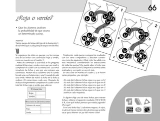 66
¿Roja o verde?
• Que los alumnos analicen
la probabilidad de que ocurra
un determinado suceso.
Finalmente, cada pareja compara los resultados
con los otros compañeros y discuten cuestio-
nes como las siguientes: ¿Qué color ha salido con
más frecuencia considerando las extracciones
de todas las parejas? ¿Se puede saber el color que
sale en una extracción? Comparan las estimaciones
realizadas y ven quién se acercó más.
En otra clase se muestra el cuadro 2 y se hacen
varias preguntas; por ejemplo:
¿Es más fácil obtener fichas rojas en a que en b?
¿Es más fácil obtener fichas rojas en b que en d?
¿Es más fácil obtener fichas rojas en a que en d?
¿Es más fácil obtener fichas rojas en a que en c?
¿Es más fácil obtener fichas rojas en b que en c?
Justificar cada respuesta.
Si alguien elige una de estas bolsas para extraer
fichas y obtiene el siguiente resultado: R R V R R R
V R, ¿con qué bolsas piensas que estaba jugando?
¿Por qué?
Si en una bolsa hay 5 calcetines negros y 4 rojos,
¿cuáleselmenornúmerodecalcetinesquesedebe
sacar para obtener un par del mismo color?
Se organiza a los niños en parejas y se les entrega
una de las bolsas con corcholatas rojas y verdes,
como se muestra en el cuadro 1.
Antes de comenzar la actividad se les pregunta
cuántas fichas rojas y verdes creen que van a salir y
completan el cuadro con su estimación. Los niños
revuelven las fichas y uno por uno extraen una
corcholata. Anotan en su cuaderno una R cuando
les sale una corcholata roja, y una V cuando les sale
una verde. Meten de nuevo la ficha en la bolsa y
realizan 20 extracciones cada uno. Después de
realizar el experimento completan el cuadro con el
total de fichas rojas y verdes que salieron.
Material
Tantos juegos de bolsas del tipo de la ilustración 1,
detalformaqueacadaparejaletoqueunodeellos.
ESTIMACIÓN
Rojas
Verdes
RESULTADO DE 20 EXTRACCIONES
Número de veces
Roja
Verde
1
2
ba
c
d
R
R
R R
R
R R
R
R
R
R
V
V
V
V
V
V
V
V
V
V
VV
V
V
R
R
 