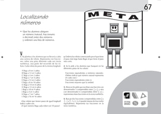 67
Localizando
números
• Que los alumnos ubiquen
un número (natural, fraccionario
o decimal) entre dos números
y ordenen una lista de números.
1.1.1.1.1. Se plantea a los alumnos que se llevará a cabo
una carrera de robots. Representa con fraccio-
nes, sobre una pista diferente cada vez (recta
numérica), una parte del recorrido de los ro-
bots. Cada robot da pasos de la misma longitud.
A llega a 8 en 3 saltos
B llega a 12 en 5 saltos
C llega a 4 en 2 saltos
D llega a 7 en 4 saltos
E llega a 12 en 4 saltos
F llega a 8 en 10 saltos
G llega a 14 en 8 saltos
H llega a 12 en 6 saltos
I llega a 18 en 9 saltos
J llega a 4 en 5 saltos
K llega a 7 en 7 saltos
L llega a 16 en 16 saltos
¿Hay robots que tienen pasos de igual longitud?
Indica cuáles son.
¿A qué número llega cada robot con 10 pasos?
a.a.a.a.a. Ordena los robots comenzando por el que tiene
el paso más largo hasta llegar al que tiene el paso
más corto.
2.2.2.2.2. Se le pide a los alumnos que busquen en las
diferentes pistas de los robots:
Fracciones equivalentes a números naturales.
(Deben indicar qué número natural representa
en cada caso.)
Fracciones equivalentes entre sí.
Fracciones mayores que la unidad.
3.3.3.3.3. Ahora se les pide que escriban una fracción con
denominador 3 comprendida entre y y otra
con denominador 6 comprendida entre y ;
representan éstas fracciones en la recta numérica.
4.4.4.4.4. Buscan dos fracciones comprendidas entre y
, y , 1 y 2, 3 y 4 (puede tratarse de fracciones
equivalentes). Representa tus fracciones en la
recta numérica.
M E T A
1
4
3
4 4
3
5
3
4
5
7
3
8
3
3
5
FICHAD/M/5/P-133-160.PM7.0 5/13/03, 4:30 PM145
 