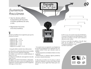 Escuela
3
4
2
5
km km
69
2.2.2.2.2. De la casa a la escuela recorro 3
4 de kilómetro;
si voy por el mercado recorro 2
5 de kilómetro. ¿Cuál
de los dos recorridos es el más corto? Calcular la
diferencia entre ambos.
3.3.3.3.3. Ana se comió 3
8 de las galletas y Nina 2
6 . ¿Qué
parte de las galletas se comieron?
Ysiquedansietegalletas,¿cuán-
tas había al principio?
Sumemos
fracciones
• Que los alumnos utilicen
la equivalencia de fracciones
al resolver problemas de suma
y resta.
• Representen fracciones
en la recta numérica.
A B
A C
DA
A E
FA
Si se quiere trazar un segmento cuya longitud sea
la suma de las longitudes de los segmentos AF y AE,
¿cuánto medirá? ¿Entre qué naturales estará su
medida?
Puedenproponerseactividadessimilaresconotras
longitudes.
Posteriormente, se plantean algunos problemas
de suma y resta de fracciones.
1.1.1.1.1. Elías tenía una bolsa con 24 canicas. Le dio la
mitad ( 1
2 ) a Eduardo y un tercio (1
3 ) a David. ¿Qué
parte de las canicas regaló Elías? ¿Qué parte con-
servó?
Se dan las medidas de seis segmentos para que los
alumnos los tracen:
longitud de AB = 4 cm
longitud de AC = 6.5 cm
longitud de AD = 2 cm
longitud de AE = 5 cm
longitud de AF = 3 cm
longitud de la unidad = 6 cm
Enseguida deben atender éstas indicaciones:
a.a.a.a.a. Utilizando la unidad dada determinen la medida
de cada uno de los segmentos dibujados.
b.b.b.b.b. Gradúen una recta con la unidad utilizada. El
punto A es cero.
c.c.c.c.c. Ubiquen la medida de cada segmento marcado
sobre la recta.
d.d.d.d.d. Asignen un número fraccionario a cada punto.
e.e.e.e.e. Ordenen de mayor a menor las longitudes de los
segmentos. ¿Cuál es la diferencia entre el segmento
más largo y el más chico?
 