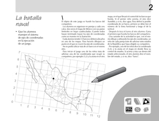 2
mapa, en el que llevará el control de los barcos que
hunda. Si el primer niño acierta, el otro dice
hundido, y si no, dice agua. Para definir la posible
coordenada de un barco, primero se debe leer el
número de la línea horizontal y luego el de la
vertical.
Después le toca el turno al otro alumno. Gana
el primero que hunda los barcos del compañero.
Una variante de la actividad es que, con el mis-
mo dibujo y utilizando los ejes de coordenadas, un
niño de cada pareja trate de adivinar siete estados
de la República que haya elegido su compañero.
Por ejemplo, uno de los niños dice la coordenada
(5,4), y la anota en el mapa en donde lleva su
control de estados. Si acierta y ésta cae dentro del
estado seleccionado, el otro alumno dice el nom-
bre del estado, y si no, dice “fuera”.
1 2 3 4 5 6 7 8 9 10 11 12
La batalla
naval
• Que los alumnos
manejen el sistema
de ejes de coordenadas
en la ejecución
de un juego.
El objeto de este juego es hundir los barcos del
compañero.
Los alumnos se organizan en parejas y cada uno
calca dos veces el mapa de México con sus países
limítrofes en hojas cuadriculadas. Cuando todos
hayan terminado trazan los ejes de coordenadas
como se muestra en la ilustración.
Cada alumno tendrá 12 barcos y deberá ubicarlos
en uno de los mapas. Para hacerlo dibujará un
punto en el que se crucen los ejes de coordenadas.
No se podrá ubicar más de un barco en el mismo
sitio.
Para iniciar el juego uno de los niños trata de
adivinar una de las coordenadas que ocupó su
compañero; por ejemplo (3,2) y la anota en el otro
7
6
5
4
3
2
1
0
 