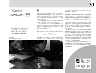 70
Cálculos
mentales (III)
tante que los alumnos lleguen a expresar oralmente
que faltan 7 décimos.
3.3.3.3.3. En forma oral se plantean cálculos como éstos:
“ochodécimospor4”,“unenteromenos3décimos”,
“cientocuarentaydosdécimosmásseisdécimos”,“el
doblede1.7”,“lamitaddeunenteroochodécimos”.
El propósito es que los alumnos resuelvan mental-
mente estos cálculos a partir de la expresión ver-
bal de los números. Es decir, 8 décimos por 4 son
32 décimos, lo que puede expresarse como 3.2
o 32 décimos.
En los ejercicios de cálculo mental es importante
que los procedimientos equivocados no sean cen-
surados, se debe dejar que los alumnos descubran
los errores y que ellos mismos encuentren estrate-
gias correctas mediante la discusión. Se sugiere
realizar estas actividades a lo largo del año escolar,
variando las cantidades de los cálculos para hacer-
los cada vez más complejos.
Una variante del ejercicio consiste en que sean los
niños quienes inventen los cálculos y se los digan a
sus compañeros para que también los resuelvan
mentalmente.
1.1.1.1.1. Los alumnos forman grupos de dos, tres o cuatro
integrantes y escriben en las caras de uno de los
dados los números 0.1, 0.2, 0.3, 0.4, 0.5 y 0.6, y en
las caras del otro dado los números 0.7, 0.8, 0.9,
0.10, 0.11 y 0.12.
Cada integrante tira los dos dados a la vez. Gana
el que obtiene en total el número mayor.
Otra variante es que los niños tiran los dados por
turnos. Se anotan los valores obtenidos por cada
jugador sumándolos a la jugada anterior. Gana el
que primero llegue a 10.
2.2.2.2.2. El maestro escribe en el pizarrón cálculos como:
26.3 + = 27
para que los alumnos encuentren mentalmente
“cuánto le falta a 26.3 para llegar a 27”. Es impor-
• Que los alumnos desarrollen
la habilidad en el cálculo
mental de sumas y restas
con números decimales.
Material
Dos dados por equipo.
 