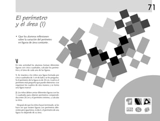 71
En esta actividad los alumnos forman diferentes
figuras con cinco cuadrados, calculan los períme-
tros y el área de cada una de las figuras.
1.1.1.1.1. Se muestra a los niños una figura formada por
cinco cuadrados de 1 cm de lado y se les pregunta:
Si el perímetro de la figura es de 20 cm, ¿cuál es el
perímetro más pequeño que puede obtenerse si se
organizan los cuadros de otra manera y se forma
una figura nueva?
2.2.2.2.2. Los niños deben armar diferentes figuras con los
5 cuadrados para obtener perímetros comprendi-
dos entre 20 cm y el perímetro mínimo, y calcular
su área.
Después de que los niños hayan terminado, se les
hace ver que existen figuras con perímetros dife-
rentes pero igual área; es decir, el perímetro de una
figura no depende de su área.
El perímetro
y el área (I)
• Que los alumnos reflexionen
sobre la variación del perímetro
en figuras de área constante.
 