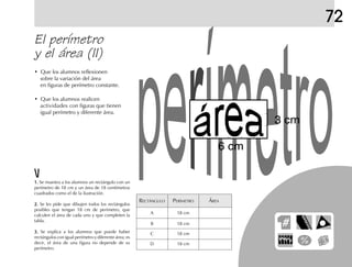 72
El perímetro
y el área (II)
• Que los alumnos reflexionen
sobre la variación del área
en figuras de perímetro constante.
• Que los alumnos realicen
actividades con figuras que tienen
igual perímetro y diferente área.
RECTÁNGULO PERÍMETRO ÁREA
A 18 cm
B 18 cm
C 18 cm
D 18 cm
1.1.1.1.1. Se muestra a los alumnos un rectángulo con un
perímetro de 18 cm y un área de 18 centímetros
cuadrados como el de la ilustración.
2.2.2.2.2. Se les pide que dibujen todos los rectángulos
posibles que tengan 18 cm de perímetro, que
calculen el área de cada uno y que completen la
tabla.
3.3.3.3.3. Se explica a los alumnos que puede haber
rectángulos con igual perímetro y diferente área; es
decir, el área de una figura no depende de su
perímetro.
3 cm
6 cm
 