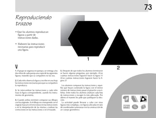 73
• Que los alumnos reproduzcan
figuras a partir de
instrucciones dadas.
• Elaboren las instrucciones
necesarias para reproducir
una figura.
Reproduciendo
trazos
1.1.1.1.1. El grupo se organiza en parejas y se entrega a los
dos niños de cada pareja una copia de las siguientes
figuras, tratando que su compañero no las vea.
2.2.2.2.2. Cada niño observa la figura y escribe en una hoja
lasinstruccionesnecesariasparaquesucompañero
la reproduzca.
3.3.3.3.3. Se intercambian las instrucciones y cada niño
traza la figura correspondiente, usando los instru-
mentos de geometría.
4.4.4.4.4. Cuando ambos terminen comparan sus dibujos
con los originales. Si el dibujo no corresponde con el
original, buscan si el error estuvo en las instrucciones
o en la interpretación de las mismas y realizan las
correcciones en las instrucciones o en el trazado.
5.5.5.5.5. Después de que todos los alumnos terminaron
se hacen algunas preguntas; por ejemplo: ¿Con
cuántas instrucciones lograron hacer la figura 1?
¿Con cuántas instrucciones lograron hacer la fi-
gura 2?
Los alumnos comparan las instrucciones y aque-
llos que hayan construido la figura con el menor
número de instrucciones pasan al pizarrón a escri-
birlas. Entre todos los alumnos analizan cada lista
de instrucciones y escogen la más adecuada. Por
último el maestro les pide que justifiquen la elec-
ción.
La actividad puede llevarse a cabo con otras
figuras más complejas, con figuras ubicadas en ejes
de coordenadas cartesianas o en la construcción de
un cuerpo geométrico.
1
2
 