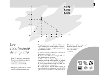 3
1.1.1.1.1. Se proporcionan las coordenadas de los vértices
de un triángulo para que los alumnos lo dibujen.
Después de dibujar el triángulo atienden las si-
guientes instrucciones:
a.a.a.a.a. Ubica un punto D para formar un romboide con
los otros tres vértices: A, B y C.
b.b.b.b.b. ¿De qué clase debe ser el triángulo ABC para
que puedas obtener un rombo?
c.c.c.c.c. ¿Dónde ubicarías el punto B para obtener un
rombo si además se agrega un punto D? Dibújalo
y escribe las coordenadas de los puntos B y D.
d.d.d.d.d. ¿Qué clase de triángulo debe ser el ABC para
que puedas obtener un cuadrado?
e.e.e.e.e. ¿Dónde ubicarías el punto B para obtener un
cuadrado, si además se agrega un punto D? Dibú-
jalo y escribe las coordenadas de los puntos B y D.
2.2.2.2.2. Se pueden organizar equipos que
se envíen mensajes entre sí
para representar otras
figuras en el plano
cartesiano.
Las
coordenadas
de un punto
• Que los alumnos interpreten
las coordenadas de un punto
en el plano cartesiano
como un par ordenado.
• Ubiquen puntos en un sistema
de coordenadas cartesianas.
4
3
2
1
0
1 2 3 4 5 6
C
C=(5,1)
B=(2,3)
A=(1,1)
A
B
 