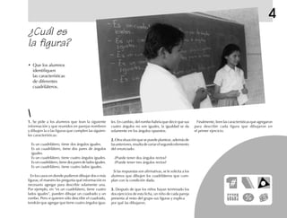 4
¿Cuál es
la figura?
1.1.1.1.1. Se pide a los alumnos que lean la siguiente
información y que reunidos en parejas nombren
y dibujen la o las figuras que cumplen las siguien-
tes características:
Es un cuadrilátero, tiene dos ángulos iguales.
Es un cuadrilátero, tiene dos pares de ángulos
iguales.
Es un cuadrilátero, tiene cuatro ángulos iguales.
Es un cuadrilátero, tiene dos pares de lados iguales.
Es un cuadrilátero, tiene cuatro lados iguales.
En los casos en donde pudieron dibujar dos o más
figuras, el maestro les pregunta qué información es
necesario agregar para describir solamente una.
Por ejemplo, en “es un cuadrilátero, tiene cuatro
lados iguales”, pueden dibujar un cuadrado y un
rombo. Pero si quieren sólo describir el cuadrado,
tendrán que agregar que tiene cuatro ángulos igua-
les. En cambio, del rombo habría que decir que sus
cuatro ángulos no son iguales, la igualdad se da
solamente en los ángulos opuestos.
2.2.2.2.2.Otrasituaciónquesepuedeplantear,ademásde
lasanteriores,resultadevariarelsegundoelemento
del enunciado:
¿Puede tener dos ángulos rectos?
¿Puede tener tres ángulos rectos?
Si las respuestas son afirmativas, se le solicita a los
alumnos que dibujen los cuadriláteros que cum-
plan con la condición dada.
3.3.3.3.3. Después de que los niños hayan terminado los
dos ejercicios de esta ficha, un niño de cada pareja
presenta al resto del grupo sus figuras y explica
por qué las dibujaron.
Finalmente, leen las características que agregaron
para describir cada figura que dibujaron en
el primer ejercicio.
• Que los alumnos
identifiquen
las características
de diferentes
cuadriláteros.
 