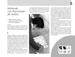 5
Midiendo
con fracciones
de metro
El grupo se organiza en equipos (máximo cinco
integrantes).Cadaequipotomaunatirade1metro,
la divide por la mitad, la corta y escribe en cada
mitad su longitud ( 1
2 metro). De la misma manera,
los equipos fraccionarán las demás tiras de 1 metro
en cuartos, octavos, tercios, sextos y quintos, y
escribiránencadapartelafraccióncorrespondiente.
Cuando los alumnos hayan terminado de fraccio-
nar todas las tiras se les pide que escojan una de
cada medida, las ordenen de mayor a menor,
incluyendo la tira de un metro, y escriban en su
cuaderno las medidas en ese orden.
En otra clase, por cada equipo se traza una línea
que mida más de un metro y menos de dos. Por
ejemplo, 1.50 m, 1.75 m, 1.25 m, 1.70 m, 1 metro
más 2
3 de metro y 1 metro más 1
3 de metro.
Los integrantes del equipo expresan cuánto creen
que miden las líneas, utilizando fracciones de me-
tro, y uno de ellos anota en su cuaderno las diferen-
tes aproximaciones que hacen. Por ejemplo,
1 metro más un cuarto o cinco cuartos.
Para comprobar quién se acercó más, cada inte-
grante mide una de las líneas trazadas con las tiras
de cartoncillo que cortaron en la clase anterior y
anota la medida que obtenga en un papelito. Los
alumnos podrán expresar de diferentes formas una
misma medida. Enseguida, deben intercambiar los
papelitos con los integrantes de otro equipo. Para
comprobar si el compañero midió bien, cada alum-
no construye, con la tira de cartoncillo de 2 metros,
una tira de acuerdo con la medida que indique el
papelito que le tocó.
Cada alumno compara la tira que realizó con la
línea que se trazó originalmente y si no tiene
la misma longitud, ambos niños, el que escribió la
medida en el papelito y el que construyó la tira,
buscan si el error estuvo en la medida o en la
construcción de la tira.
Debe propiciarse la discusión, tanto al interior
de los equipos como en toda la clase, permitiendo
que los alumnos expresen sus propios procedi-
mientos. Si se considera que la actividad es larga
puede desarrollarse en más de una clase. La activi-
dad puede repetirse con otras fracciones de metro
y otras medidas.
Material
Para cada equipo: siete tiras de cartoncillo de 1
metro de largo y 5 centímetros de ancho. Tantas
tiras de cartoncillo de 2 metros de largo y 5 centí-
metros de ancho como integrantes tenga el equipo.
• Que los alumnos utilicen
algunas fracciones de metro
para medir longitudes.
 