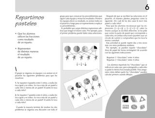 6
grupo para que conozcan los procedimientos que
siguió cada equipo y revisar los resultados. Primero
los equipos dicen su resultado, se anotan todos en
el pizarrón y luego pasa un representante a explicar
su procedimiento.
Es probable que surjan distintas expresiones adi-
tivas que tengan el mismo valor. Por ejemplo, para
el primer problema puede haber estas soluciones:
Después de que se escriben las soluciones en el
pizarrón, el maestro plantea preguntas como la
siguiente: ¿En cuál de los dos casos le tocó más
pastel a cada niño?
Para que los alumnos reconozcan que las ex-
presiones
1
2
+
1
4
+
1
20 y
1
5 +
1
5 +
1
5 +
1
5 valen lo
mismo aunque se escriben diferente, se les pide
que corten la parte de pastel que corresponde a
cada niño, en ambas soluciones (pueden usar un
círculo de cartón) y comprueben que les toca la
misma cantidad.
Esta actividad se puede repetir dos o tres veces
más con otros problemas similares.
Por ejemplo, se pueden repartir “chocolates”
(tiras de papel de forma rectangular) de acuerdo
con las siguientes indicaciones:
Repartan 5 “chocolates” entre 4 niños
Repartan 3 “chocolates” entre 4 niños
Los alumnos repartirán los “chocolates” que se
indican en cada caso, pero entregando a cada niño
su parte lo menos fraccionada posible. Para asegu-
rarse cómo deben partir los “chocolates” pueden
calcular primero usando dibujos.
Repartimos
pasteles
El grupo se organiza en equipos y se anotan en el
pizarrón los siguientes problemas para que los
resuelvan:
1.1.1.1.1. Se reparten 4 pasteles entre 5 niños, a todos les
toca igual y no sobra. ¿Le toca más de un pastel a
cada niño o menos de un pastel? ¿Cuánto le toca
a cada niño?
2.2.2.2.2. Se reparten 7 pasteles entre 6 niños, a todos les
toca igual y no sobra. ¿Le toca más de un pastel a
cada niño o menos de un pastel? ¿Cuánto le toca
a cada niño?
Cuando la mayoría termine de resolver los dos
problemas se organiza una discusión con todo el
• Que los alumnos
utilicen las fracciones
como resultado
de un reparto.
• Representen
de distintas maneras
el resultado
de un reparto.
1 1 1
4 202
+ +
1
1
1
5
5
5
+
+
1
5+
 