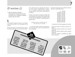5.5.5.5.5. Se pide a los alumnos que escriban los números
del sorteo comprendidos entre:
100 000 y 199 999
100 000 y 199 999
200 000 y 299 999
300 000 y 399 999
400 000 y 499 999
500 000 y 599 999
600 000 y 699 999
700 000 y 799 999
800 000 y 899 999
900 000 y 999 999
A continuación se hacen preguntas como éstas:
¿Entre qué números no salieron números sor-
teados?
¿Entre qué números salieron más números
sorteados?
¿Entre qué números salieron menos números
sorteados?
¿Entre qué números es probable que salgan
nuevos números?
El sorteo (I) 3.3.3.3.3. Se seleccionan dos columnas del anuncio.
Los niños escriben, individualmente, el antece-
sor y el sucesor de cada uno de los números
de cada columna. Para calificar intercambian sus
cuadernos.
4.4.4.4.4. Junto con los niños se escoge un número del
anuncio para formar una serie corta sumando cada
vezotronúmero;porejemplo,siseescoge122050
y se le suma 25 cada vez, se puede formar la
siguiente serie:
122 050, 122 075, 122 100, 122 125,
122 150, 122 175, 122 200
La serie que resulte se escribe en el pizarrón y se
lee en voz alta. Poco a poco las series pueden ser
más complicadas.
1.1.1.1.1. Se muestra al grupo el anuncio y se le pide a
varios niños que lean en voz alta algunos de los
números.
2.2.2.2.2. Otros niños leen un número del anuncio y dicen
en voz alta el antecesor y sucesor de este número.
• Que los alumnos manejen
el sistema de numeración decimal
al escribir, leer, comparar y ordenar
números de seis cifras.
7
DE
20
CENTENARIOS
CADA
UNO
122050
232816
971551
6961754780
5813985111551200381996602872
5783756287934103609423147075
782112141691096925976847430
25PREMIOS
 