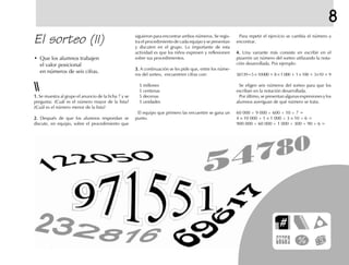 El sorteo (II) Para repetir el ejercicio se cambia el número a
encontrar.
4.4.4.4.4. Una variante más consiste en escribir en el
pizarrón un número del sorteo utilizando la nota-
ción desarrollada. Por ejemplo:
58139=5 × 10000 + 8 × 1 000 + 1 × 100 + 3×10 + 9
Se eligen seis números del sorteo para que los
escriban en la notación desarrollada.
Por último, se presentan algunas expresiones y los
alumnos averiguan de qué número se trata.
60 000 + 9 000 + 600 + 10 + 7 =
4 × 10 000 + 1 × 1 000 + 3 × 10 + 6 =
900 000 + 60 000 + 1 000 + 300 + 90 + 6 =
siguieron para encontrar ambos números. Se regis-
tra el procedimiento de cada equipo y se presentan
y discuten en el grupo. Lo importante de esta
actividad es que los niños expresen y reflexionen
sobre sus procedimientos.
3.3.3.3.3. A continuación se les pide que, entre los núme-
ros del sorteo, encuentren cifras con:
5 millones
5 centenas
5 decenas
5 unidades
El equipo que primero las encuentre se gana un
punto.
1.1.1.1.1. Se muestra al grupo el anuncio de la ficha 7 y se
pregunta: ¿Cuál es el número mayor de la lista?
¿Cuál es el número menor de la lista?
2.2.2.2.2. Después de que los alumnos respondan se
discute, en equipo, sobre el procedimiento que
• Que los alumnos trabajen
el valor posicional
en números de seis cifras.
8
 