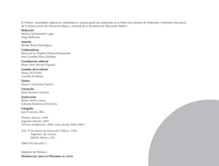El Fichero. Actividades didácticas. Matemáticas. Quinto grado fue elaborado en la Dirección General de Materiales y Métodos Educativos
de la Subsecretaría de Educación Básica y Normal de la Secretaría de Educación Pública.
RedacciónRedacciónRedacciónRedacciónRedacción
Mónica Schulmaister Lagos
Hugo Balbuena
AsesoríaAsesoríaAsesoríaAsesoríaAsesoría
Renato Rosas Domínguez
ColaboradorasColaboradorasColaboradorasColaboradorasColaboradoras
María de los Ángeles Olivera Bustamante
Irma Griselda Pasos Orellana
Coordinación editorialCoordinación editorialCoordinación editorialCoordinación editorialCoordinación editorial
Elena Ortiz Hernán Pupareli
Cuidado de la ediciónCuidado de la ediciónCuidado de la ediciónCuidado de la ediciónCuidado de la edición
Marta Lilia Prieto
Lourdes Escobedo
DiseñoDiseñoDiseñoDiseñoDiseño
Mauro Calanchina Poncini
FormaciónFormaciónFormaciónFormaciónFormación
Julián Romero Sánchez
IlustracionesIlustracionesIlustracionesIlustracionesIlustraciones
Benito Antón Gracia
Gabriela Barahona Echeverría
FotografíaFotografíaFotografíaFotografíaFotografía
Juan Francisco Ríos
Primera edición, 1994
Segunda edición, 2001
D.R. © Secretaría de Educación Pública, 1994
Argentina 28, Centro,
06020, México, D.F.
ISBN 970-18-6201-5
Impreso en México
DDDDDISTRIBUCIÓNISTRIBUCIÓNISTRIBUCIÓNISTRIBUCIÓNISTRIBUCIÓN GRATUITAGRATUITAGRATUITAGRATUITAGRATUITA-----PPPPPROHIBIDAROHIBIDAROHIBIDAROHIBIDAROHIBIDA SUSUSUSUSU VENTAVENTAVENTAVENTAVENTA
FICHAD/M/5/P-001-012.PM7.0 5/15/03, 10:13 AM3
Tercera reimpresión, 2004 (ciclo escolar 2004-2005)
 