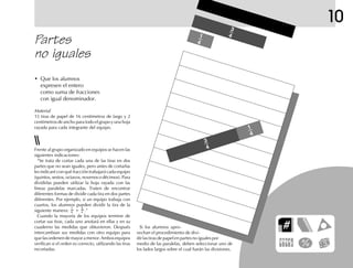 10
Partes
no iguales
Material
15 tiras de papel de 16 centímetros de largo y 2
centímetros de ancho para todo el grupo y una hoja
rayada para cada integrante del equipo.
• Que los alumnos
expresen el entero
como suma de fracciones
con igual denominador.
Frente al grupo organizado en equipos se hacen las
siguientes indicaciones:
“Se trata de cortar cada una de las tiras en dos
partes que no sean iguales, pero antes de cortarlas
les indicaré con qué fracción trabajará cada equipo
(quintos, sextos, octavos, novenos o décimos). Para
dividirlas pueden utilizar la hoja rayada con las
líneas paralelas marcadas. Traten de encontrar
diferentes formas de dividir cada tira en dos partes
diferentes. Por ejemplo, si un equipo trabaja con
cuartos, los alumnos pueden dividir la tira de la
siguiente manera:
1
4 +
3
4 .”
Cuando la mayoría de los equipos termine de
cortar sus tiras, cada uno anotará en ellas y en su
cuaderno las medidas que obtuvieron. Después
intercambian sus medidas con otro equipo para
quelasordenendemayoramenor.Ambosequipos
verifican si el orden es correcto, utilizando las tiras
recortadas.
Si los alumnos apro-
vechan el procedimiento de divi-
dir las tiras de papel en partes no iguales por
medio de las paralelas, deben seleccionar uno de
los lados largos sobre el cual harán las divisiones.
3
4
1
4
1
4
3
4
 