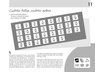 11
Cuánto falta, cuánto sobra
• Que los alumnos utilicen
la suma y resta de fracciones
para expresar la unidad.
1
3
5
4
4
4
3
4
1
4
3
2
2
2
1
2
2
3
3
3
4
3
5
3
1
5
2
5
3
5
4
5
1
8
7
6
6
6
5
6
1
6
7
5
6
5
5
5
3
8
5
8
7
8
9
8
1
9
2
9
Se requiere un juego de 30 cartas, como el que se
muestra, para cada equipo. Las cartas deben llevar
en el reverso una fracción que, al sumarse o
restarse con la del anverso, dé como resultado 1.
Conviene usar un color para todas las fracciones de
un lado y un color distinto para las del otro. Por
ejemplo, si al frente se lee , en el reverso debe
estar , porque + = =1, si al frente se ve ,
en el reverso deberá estar el , porque - = =1.
1.1.1.1.1. Se pide a los equipos que revuelvan las tarjetas
y que las coloquen una sobre otra con el mismo
color hacia arriba.
2.2.2.2.2. Por turnos, cada alumno toma una carta y dice
cuál debe ser la fracción del reverso para que la
suma o la resta sea uno. Después voltea la carta
para ver si acertó. Si acierta se queda con la
tarjeta; si no, la coloca nuevamente debajo de las
demás. Gana el alumno que reúna más tarjetas.
 