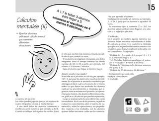 A 1.7 le faltan 3 décimos
para llegar a 2,
entonces el resultado es 4
menos 6 décimos…
Hay que agrandar el número
En el pizarrón se escribe un número, por ejemplo,
2.3 o 26.5, para que los alumnos lo agranden 10
veces.
Es importante que al contestar 23 y 265, los
alumnos sepan justificar cómo llegaron a la solu-
ción o la regla que aplicaron.
El doble de...
En el pizarrón se escriben algunos números. Los
alumnos deben encontrar mentalmente el doble
de cada uno y anotar en su cuaderno la estrategia
queaplicaron,expresándolanuméricamenteocon
un gráfico, para después explicarla y discutirla con
sus compañeros. Por ejemplo:
“El doble de 1.7 es igual a 3.4, porque 1.5 + 1.5
es 3; entonces tengo 3.4.”
“A 1.7 le faltan 3 décimos para llegar a 2, enton-
ces el resultado es 4 menos 6 décimos.”
“El doble de 7 décimos es 14 décimos, entonces
me queda 3.4.”
“El doble de 17 décimos es 34 décimos.”
Es importante que cada niño
explique cómo obtuvo
el resultado.
La carrera de las series
Los niños pueden jugar en parejas, en equipos de
cuatro integrantes o todos al mismo tiempo.
A una señal todos los alumnos comienzan a
escribir una serie numérica; por ejemplo, la del 8.
Cuando se indique, todos paran de escribir. Gana
el niño que escribió más números. Queda descali-
ficado el que cometió un error.
Silosalumnosseorganizanenequipos,unodelos
integrantes toma el tiempo mientras los demás
cuentan de 60 en 60 a partir, por ejemplo, del
número 120 durante 2 minutos.
Gana el alumno que llegue al número mayor.
¿Quién resuelve más rápido?
Se escribe en el pizarrón un cálculo, por ejemplo,
127 × 4, para que los alumnos lo resuelvan mental-
mente. En el pizarrón se anotan los resultados que
obtengan sin decir cuál es el correcto. En el mismo
orden en que dieron sus resultados los alumnos
explican los procedimientos y estrategias que si-
guieron; éstos se reúnen en el pizarrón y se aprove-
chan para mostrar a los alumnos diferentes escritu-
ras, gráficas o cálculos en que puedan expresarlos.
Luego se analizan tanto los procedimientos como
los resultados. En el caso de los primeros, se podrán
evaluar los conocimientos sobre el sistema de nu-
meración y sobre las operaciones y sus propieda-
des; respecto a los resultados, son los alumnos
quienes deben encontrar cuáles son los correctos.
Cálculos
mentales (II)
• Que los alumnos
utilicen el cálculo mental
para resolver
diferentes
situaciones.
15
 