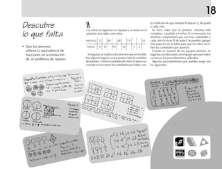 18
Los niños se organizan en equipos y se anota en el
pizarrón una tabla como ésta:
Descubre
lo que falta
• Que los alumnos
utilicen la equivalencia de
fracciones en la resolución
de un problema de reparto.
Enseguida,seexplicaalosalumnosqueenlatabla
hay algunos lugares vacíos porque falta la cantidad
de pasteles, o bien la cantidad de niños. El ejercicio
consiste en encontrar las cantidades que faltan, con
la condición de que siempre le toquen de pastel
a cada niño.
Se hace notar que la primera columna está
completa: 5 pasteles y 4 niños. Si es necesario, los
alumnos comprueban que con esas cantidades a
cada niño le tocan de pastel. Se pueden agregar
más espacios en la tabla para que los niños escri-
ban las cantidades que quieran.
Cuando la mayoría de los equipos termine, se
organiza una discusión con el grupo para que todos
conozcan los procedimientos utilizados.
Algunos procedimientos que pueden surgir son
los siguientes:
PASTELES 5 20 30 75 55
NIÑOS 4 8 10 12 1 2
 