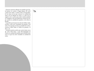 Quizá los alumnos dibujen los pasteles que hay,
los partan en cuartos y hagan grupos de cinco
cuartos para saber a cuántos niños corresponden.
En los casos en los que conocen la cantidad de
niños, tal vez dibujen los niños y a cada uno le
asignen cinco cuartos para saber cuántos pasteles
se completan. Este procedimiento resulta muy lar-
go cuando la cantidad de pasteles o de niños es
grande.
Es posible que busquen la relación doble, triple,
etcétera, entre dos cantidades de pasteles o de
niños. Por ejemplo, 8 niños es el doble de 4 niños,
entonces debe haber el doble de pasteles, es
decir, 10.
También puede suceder que sumen tantas veces
como niños haya, o que descompongan en
cuartos la cantidad de pasteles para dividirla entre
cinco, lo que da como resultado la cantidad de
niños.
 