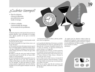 19
¿Cuánto tiempo?
• Que los alumnos
conozcan diferentes
procedimientos para
medir el tiempo.
• Utilicen unidades
convencionales de tiempo
en la resolución de problemas.
Mediantepreguntasydescripcióndesituacionesse
pueden plantear varias actividades de investiga-
ción; algunas pueden ser las que se enuncian
enseguida:
a.a.a.a.a. ¿Mediante qué fenómeno natural puedes medir
el transcurso de los años?
b.b.b.b.b. ¿Cuál es el periodo en el que la luna crece y en
el que decrece?
c.c.c.c.c. Para medir fracciones de tiempo menores que el
día, en el antiguo Egipto se utilizaban relojes solares
y de agua (clepsidra). Investiga su funcionamiento.
¿Qué ventaja presentan los relojes de agua sobre
los solares?
d.d.d.d.d. Utiliza un reloj de arena para medir el tiempo
conveniente para la cocción de un huevo tibio.
Explica su funcionamiento.
e.e.e.e.e. Datresejemplosderelojesquepuedescrearcon
objetos que haya en tu casa. Para inventar los
relojes se debe lograr una señal a intervalos regula-
res. Por ejemplo, un grifo que goteara en forma
ininterrumpida y regularmente; una vela cilíndrica
dividida en secciones iguales mediante círculos de
colores.
En el pizarrón pueden escribirse, además, proble-
mas como los siguientes:
a.a.a.a.a. Un partido de futbol dura 90 minutos y se divide
en dos periodos de 45 cada uno, separados por un
descanso de 15 minutos. El partido comenzó a las
11 horas 30 minutos. ¿A qué hora terminará el
primer tiempo?, ¿y el segundo?
b.b.b.b.b. El 3 de junio a las 10 horas, un barco parte de
la ciudad de Veracruz para hacer un crucero, el
regreso está previsto para el día 18 de junio a las
17 horas. Calcula en días, horas y minutos la
duración de este crucero.
c.c.c.c.c. Un ciclista recorre ocho veces un circuito de 8
km. Gana la carrera en 1 hora 44 minutos. ¿Cuál es
el tiempo medio en minutos que necesita para dar
una vuelta al circuito?
d.d.d.d.d. Si hoy es martes, ¿qué día de la semana será
dentro de 10 días?, ¿dentro de 50 días?, ¿y dentro
de 100 días?
Se sugiere que los alumnos realicen todos los
cálculos en el cuaderno. Y que cuando terminen de
resolver los problemas pasen al pizarrón a explicar
sus procedimientos (el último proble-
ma se resuelve sin utilizar
calendario).
 