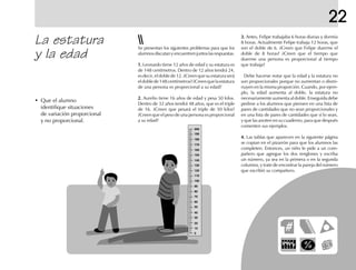 La estatura
y la edad
• Que el alumno
identifique situaciones
de variación proporcional
y no proporcional.
Se presentan los siguientes problemas para que los
alumnos discutan y encuentren juntos las respuestas.
1.1.1.1.1. Leonardo tiene 12 años de edad y su estatura es
de 148 centímetros. Dentro de 12 años tendrá 24,
es decir, el doble de 12. ¿Creen que su estatura será
eldoblede148centímetros?¿Creenquelaestatura
de una persona es proporcional a su edad?
2.2.2.2.2. Aurelio tiene 16 años de edad y pesa 50 kilos.
Dentro de 32 años tendrá 48 años, que es el triple
de 16. ¿Creen que pesará el triple de 50 kilos?
¿Creen que el peso de una persona es proporcional
a su edad?
3.3.3.3.3. Antes, Felipe trabajaba 6 horas diarias y dormía
8 horas. Actualmente Felipe trabaja 12 horas, que
son el doble de 6. ¿Creen que Felipe duerme el
doble de 8 horas? ¿Creen que el tiempo que
duerme una persona es proporcional al tiempo
que trabaja?
Debe hacerse notar que la edad y la estatura no
son proporcionales porque no aumentan o dismi-
nuyen en la misma proporción. Cuando, por ejem-
plo, la edad aumenta al doble, la estatura no
necesariamente aumenta al doble. Enseguida debe
pedirse a los alumnos que piensen en una lista de
pares de cantidades que no sean proporcionales y
en una lista de pares de cantidades que sí lo sean,
y que las anoten en su cuaderno, para que después
comenten sus ejemplos.
4.4.4.4.4. Las tablas que aparecen en la siguiente página
se copian en el pizarrón para que los alumnos las
completen. Entonces, un niño le pide a un com-
pañero que agregue los dos renglones y escriba
un número, ya sea en la primera o en la segunda
columna, y trate de encontrar la pareja del número
que escribió su compañero.
200
190
180
170
160
150
140
130
120
110
100
90
80
70
60
50
40
30
20
10
0
22
 
