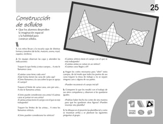 25
Construcción
de sólidos
• Que los alumnos desarrollen
la imaginación espacial
y la habilidad para
construir sólidos.
1.1.1.1.1. Los niños llevan a la escuela cajas de distintas
formas y tamaños (de leche, maizoro, avena, royal,
zapatos, etcétera).
2.2.2.2.2. En equipo observan las cajas y atienden las
indicaciones:
Toquen lo que limita a estos cuerpos... A esto le
llamamos caras.
¿Cuántas caras tiene cada uno?
¿Qué forma tienen las caras de cada caja?
¿Cómo llamamos a la cara sobre la que se apoya
el cuerpo?
Toquen el límite de varias caras, uno por uno...
A esto le llamamos aristas.
¿Cómo puede considerarse una arista? ¿Cuántas
caras se juntan en una arista?
¿Cuántas aristas tiene el cuerpo con el que se está
trabajando?
Toquen los límites de las aristas... A estos les
llamamos vértices.
¿Cómo pueden considerarse los vértices?
¿Cuántos vértices tiene el cuerpo con el que se
está trabajando?
¿Cuántas aristas se cortan en un vértice?
¿Cuántas caras llegan a él?
a.a.a.a.a. Hagan los cortes necesarios para “abrir” estos
cuerpos, de tal modo que todos los puntos de sus
caras toquen la mesa de trabajo y no se separe
ninguna cara o alguna de sus partes.
¿Pueden reconstruir el cuerpo inicial?
b.b.b.b.b. Comparen lo que les resultó con el trabajo de
sus otros compañeros y observen si les quedaron
iguales.
¿Podrían haber hecho los cortes de otra manera
para que les quedaran otras figuras? ¿Pueden
inventar otra plantilla?
3.3.3.3.3. Se dibujan en el pizarrón las plantillas tal y como
se muestran arriba y se plantean las siguientes
preguntas al grupo:
 