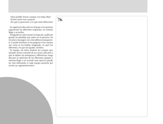 ¿Será posible formar cuerpos con todas ellas?
¿Cómo serán esos cuerpos?
¿En qué se parecerán y en qué serán diferentes?
Se organiza la discusión en el grupo y los alumnos
argumentan las diferentes respuestas, sin intentar
llegar a acuerdos.
Enseguida los niños trazan en hojas de cuadrícula
grande las plantillas que están en el pizarrón, las
recortan y las pegan con cinta adhesiva transparen-
te. Cuando terminen se les pregunta si los cuerpos
son como se los habían imaginado, en qué son
diferentes, en qué son iguales, etcétera.
En equipo, los niños analizan los cuerpos (por
ejemplo, forma y tamaño de sus caras) y discuten a
qué se deben sus semejanzas y diferencias; luego
discuten la opiniones de los diferentes equipos e
intentan llegar a un acuerdo (este ejercicio puede
ser más interesante si cada equipo presenta por
escrito sus argumentaciones).
 