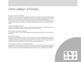 Cómo utilizar el Fichero
¿Por qué un fichero de actividades?
Este fichero es un auxiliar para la enseñanza de las matemáticas. No sustituye al trabajo con el libro de texto
gratuito, sino, por el contrario, lo complementa al proveer al maestro de una amplia gama de actividades
que favorece la construcción de conocimientos de los alumnos y el desarrollo de habilidades.
Es necesario que los alumnos realicen numerosas actividades para que avancen en la adquisición de los
conocimientos matemáticos y puedan, más adelante, comprender y resolver las lecciones planteadas en
el libro.
¿A quién están dirigidas las fichas?
Las fichas están dirigidas al maestro, quien, para aplicarlas, deberá analizarlas con cuidado, preparar con
anticipación el material y organizar al grupo antes de ponerlas en práctica.
¿Qué material se requiere para aplicarlas?
Para desarrollar algunas de las actividades propuestas se utiliza material de bajo costo, como cartulina, o
de desecho.
¿Cuándo deben aplicarse?
Para que los alumnos obtengan el mayor provecho de los libros de texto es indispensable que realicen las
actividades propuestas antes o después de que resuelvan las lecciones del libro. En el apartado de
matemáticas del Avance programático. Quinto grado se hace referencia a las fichas que apoyan los
contenidos de cada eje temático y el momento en el que se sugiere aplicarlas.
¿Cómo enriquecer el fichero de actividades didácticas?
La mayoría de las fichas cuenta con un espacio en blanco en el que el maestro podrá incorporar algunas
modificaciones a la actividad, para adecuarlas a su grupo. En ese espacio también podrá registrar las
observaciones de los resultados obtenidos al aplicarlas, además de otras actividades que se diseñen.
 