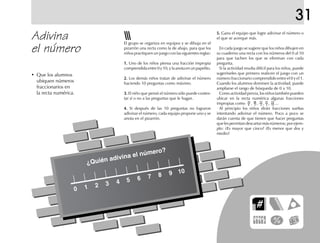 31
Adivina
el número
5.5.5.5.5. Gana el equipo que logre adivinar el número o
el que se acerque más.
En cada juego se sugiere que los niños dibujen en
su cuaderno una recta con los números del 0 al 10
para que tachen los que se eliminan con cada
pregunta.
Si la actividad resulta difícil para los niños, puede
sugerírseles que primero realicen el juego con un
número fraccionario comprendido entre el 0 y el 1.
Cuando los alumnos dominen la actividad, puede
ampliarse el rango de búsqueda de 0 a 10.
Como actividad previa, los niños también pueden
ubicar en la recta numérica algunas fracciones
impropias como , , , , ...
Al principio los niños dirán fracciones sueltas
intentando adivinar el número. Poco a poco se
darán cuenta de que tienen que hacer preguntas
quelespermitandescartarmásnúmeros;porejem-
plo: ¿Es mayor que cinco? ¿Es menor que dos y
medio?
El grupo se organiza en equipos y se dibuja en el
pizarrón una recta como la de abajo, para que los
niños practiquen un juego con las siguientes reglas:
1.1.1.1.1. Uno de los niños piensa una fracción impropia
comprendida entre 0 y 10, y la anota en un papelito.
2.2.2.2.2. Los demás niños tratan de adivinar el número
haciendo 10 preguntas como máximo.
3.3.3.3.3. El niño que pensó el número sólo puede contes-
tar sí o no a las preguntas que le hagan.
4.4.4.4.4. Si después de las 10 preguntas no lograron
adivinar el número, cada equipo propone uno y se
anota en el pizarrón.
• Que los alumnos
ubiquen números
fraccionarios en
la recta numérica.
¿Quién adivina el número?
 