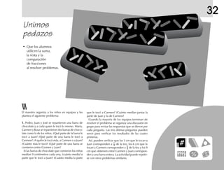 32
Unimos
pedazos
• Que los alumnos
utilicen la suma,
la resta y la
comparación
de fracciones
al resolver problemas.
El maestro organiza a los niños en equipos y les
plantea el siguiente problema:
1.1.1.1.1. Pedro, Juan y José se repartieron una barra de
chocolate y a cada quien le tocó lo mismo. María,
Carmen y Rosa se repartieron dos barras de choco-
late como la de los niños. ¿Qué parte de la barra le
tocó a Juan? ¿Qué parte de una barra le tocó a
Carmen? ¿A quién le tocó más, a Carmen o a Juan?
¿Cuánto más le tocó? ¿Qué parte de una barra se
comieron entre Carmen y Juan?
Si las barras de chocolate que comieron los niños
medían 9 centímetros cada una, ¿cuánto medía la
parte que le tocó a Juan? ¿Cuánto medía la parte
que le tocó a Carmen? ¿Cuánto medían juntas la
parte de Juan y la de Carmen?
Cuando la mayoría de los equipos terminan de
resolver el problema se organiza una discusión en
grupo para revisar las respuestas que se dieron por
cada pregunta. Las tres últimas preguntas pueden
servir para verificar los resultados de las cuatro
primeras.
Así, pueden verificar que los 3 cm que le tocan a
Juan corresponden a 1
3 de la tira; los 6 cm que le
tocan a Carmen corresponden a 2
3 de la tira y los 9
cm que obtienen entre Carmen y Juan correspon-
den a una barra entera. La actividad puede repetir-
se con otros problemas similares.
 