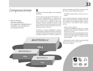 33
Comparaciones precio: uno puede ser de 100 g y costar $ 3, el otro
de 150 g , $ 3.50, el último de 250 g, $ 7).
¿Cuál debe comprar Víctor si le hace caso a su
mamá?
3.3.3.3.3. En la tienda de doña Juana venden dos tipos de
jugo en sobre para preparar (se dibujan los sobres
en el pizarrón con los siguientes datos: sobre A,
50 g, 1 litro, $ 1.50; sobre B, 100 g, 1 1
2 litros,
$ 2.50).
¿Cuál conviene comprar?
Compara las cantidades de cada sobre. ¿Cuántos
gramos más tiene el sobre B comparado con el A?
¿Cuántas veces más?
Comparaloquerindecadasobredejugo.¿Cuán-
tos litros más rinde el jugo B? ¿Qué parte repre-
senta lo que rinde el jugo A con respecto a lo que
rinde el jugo B?
Doña Juana le ofrece a Pedro la promoción del
jugo B: dos sobres por $ 4.50, ¿cuál
le conviene comprar?
Se copian en el pizarrón algunos de los siguientes
problemas:
1.1.1.1.1. Juan, Lupita y José juntaron $30; pusieron 5, 10
y 15 pesos, respectivamente, y compraron una
bolsa con 30 caramelos. Si repartieron los carame-
los de acuerdo con la cantidad de dinero que
aportaron. ¿Cuántos caramelos le tocaron a cada
uno? ¿A quién le tocó más? ¿A quién le tocó menos?
Expresa en forma de fracción la parte de los cara-
melos que le tocó a cada uno.
2.2.2.2.2. Víctor fue a comprar mantequilla. Su mamá le
recomendóquecompraralamásbarata.Elseñorde
la tienda le mostró los tres paquetes (en el pizarrón
se dibujan los paquetes con el peso en gramos y el
• Que los alumnos
resuelvan problemas
de comparación multiplicativa de
cantidades como introducción
al concepto de razón.
MANTEQUILLA
250 g
MANTEQUILLA
150 g
MANTEQUILLA
100 g
 