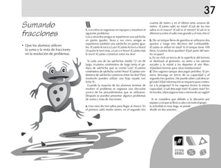 37
Sumando
fracciones
• Que los alumnos utilicen
la suma y la resta de fracciones
en la resolución de problemas.
1.1.1.1.1. Los niños se organizan en equipos y resuelven el
siguiente problema:
Luis y otros dos amigos se repartieron una salchicha
en partes iguales. Nora y sus cinco amigas se
repartieron también una salchicha en partes igua-
les. ¿Cuánto le tocó a Luis? ¿Cuánto le tocó a Nora?
¿A quién le tocó más, a Luis o a Nora? ¿Cuánto más
le tocó? ¿Cuánto comieron entre los dos?
Si cada una de las salchichas medía 12 cm de
largo, ¿cuántos centímetros de largo tenía el pe-
dazo de salchicha que se comió Luis? ¿Cuántos
centímetros de salchicha comió Nora? ¿Cuántos cen-
tímetros de salchicha comieron entre los dos? Para
resolverlo pueden utilizar una hoja rayada (ver
ficha 9).
Cuando la mayoría de los alumnos termine de
resolver el problema se organiza una discusión
acerca de los procedimientos que se utilizaron.
Después se pueden presentar algunos problemas
de suma y resta de fracciones:
a.a.a.a.a. Una rana dio tres saltos para llegar al charco. En
el primero saltó medio metro, en el segundo tres
cuartos de metro y en el último siete octavos de
metro. ¿Cuánto saltó en total? ¿Cuál de los tres
saltos es el mayor? ¿Cuál es el menor? ¿Cuál es la
diferencia entre el salto más grande y el más chico?
b.b.b.b.b. De un tanque lleno de gasolina se utilizaron dos
quintos y luego tres décimos del combustible.
¿Cuánto se utilizó en total? Si el tanque tiene 100
litros, ¿cuántos litros quedan? ¿Qué parte del tam-
bo ocupan?
c.c.c.c.c. En un club un tercio de la superficie del terreno
se destinará al gimnasio, un sexto a los salones
sociales y la mitad a los deportes al aire libre.
¿Quedará terreno para otras instalaciones?
d.d.d.d.d. Dos vagones tanque descargan petróleo. El pri-
mero descarga un tercio de su capacidad y el
segundo tres quintos. ¿Se puede saber cuál descar-
gó más? ¿Qué información se requiere para contes-
tar a la pregunta? Si los vagones tienen la misma
capacidad, ¿cuál descargó más? ¿Cuánto más? En-
trelosdos,¿descargaronmásomenosdeunvagón?
Si se considera que debido a la discusión por
equipoyalaqueselleveacabocontodoelgrupo
la actividad es muy larga, se puede
dividir en dos sesiones.
 