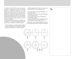 Cuando se hayan hecho los cuatro ejercicios se
comenta con el grupo que al girar se cambia de
dirección y se empiezan a ver otras cosas, todas
aquellas que están en otra línea recta. Los giros
hacen que se cambie de dirección y se produzca un
ángulo entre la línea que señala la dirección ante-
rior y la que señala la nueva dirección. Por ejemplo,
el ángulo formado por el perro y la vaca es el mismo
que se forma por la bicicleta y el barco y por la
manzana y el plátano.
Finalmente,losalumnostrazanensucuadernoseis
círculos de 2 cm de radio para representar los giros
que realizaron y expresar su medida en grados.
¿Cuántos grados tiene un giro de media vuelta, si
la vuelta completa mide 360 grados? ¿Cuántos
grados mide un giro de un cuarto de vuelta?
¿Cuántos grados tiene un giro de un octavo de
vuelta? ¿Y uno de tres octavos de vuelta?
Un giro de media vuelta mide 180 grados y se
llama ángulo llano.
Un giro de un cuarto de vuelta mide 90 grados
y se llama ángulo recto.
Los giros que miden menos de 90 grados se
llaman ángulos agudos.
Los giros que miden más de 90 grados y menos
de 180 grados se llaman ángulos obtusos.
Después de cada actividad se organiza una discu-
sión en grupo para analizar las diferentes respuestas.
3
8
1
4
1
4
4
8
4
4
2
4
6
4
+ =
 