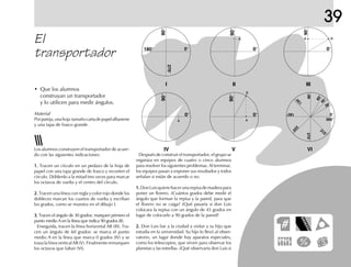 39
El
transportador
• Que los alumnos
construyan un transportador
y lo utilicen para medir ángulos.
Los alumnos construyen el transportador de acuer-
do con las siguientes indicaciones:
1.1.1.1.1. Tracen un círculo en un pedazo de la hoja de
papel con una tapa grande de frasco y recorten el
círculo. Dóblenlo a la mitad tres veces para marcar
los octavos de vuelta y el centro del círculo.
2.2.2.2.2. Tracen una línea con regla y color rojo donde los
dobleces marcan los cuartos de vuelta y escriban
los grados, como se muestra en el dibujo I.
3.3.3.3.3. Tracen el ángulo de 30 grados: marquen primero el
punto medio A en la línea que indica 90 grados (II).
Enseguida, tracen la línea horizontal AB (III). Tra-
cen un ángulo de 60 grados: se marca el punto
medio A en la línea que marca 0 grados (IV) y se
traza la línea vertical AB (V). Finalmente remarquen
los octavos que faltan (VI).
Después de construir el transportador, el grupo se
organiza en equipos de cuatro o cinco alumnos
para resolver los siguientes problemas. Al terminar,
los equipos pasan a exponer sus resultados y todos
señalan si están de acuerdo o no.
1.1.1.1.1.DonLuisquierehacerunarepisademaderapara
poner un florero. ¿Cuántos grados debe medir el
ángulo que forman la repisa y la pared, para que
el florero no se caiga? ¿Qué pasaría si don Luis
colocara la repisa con un ángulo de 45 grados en
lugar de colocarlo a 90 grados de la pared?
2.2.2.2.2. Don Luis fue a la ciudad a visitar a su hijo que
estudia en la universidad. Su hijo lo llevó al obser-
vatorio, un lugar donde hay aparatos especiales,
como los telescopios, que sirven para observar los
planetas y las estrellas. ¿Qué observaría don Luis si
0°
360°
315°
270°
225°
180°
135°
90°
0°
270°
180°
90°
0°
90°
0°
90°
0°
90°
0°
90°
60°45°
30°
A
AA
A
B
B
I II III
VIVIV
Material
Porpareja,unahoja tamañocartadepapelalbanene
y una tapa de frasco grande.
 