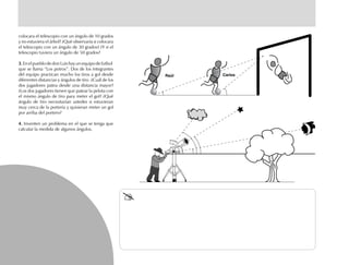 colocara el telescopio con un ángulo de 10 grados
y no estuviera el árbol? ¿Qué observaría si colocara
el telescopio con un ángulo de 30 grados? ¿Y si el
telescopio tuviera un ángulo de 50 grados?
3.3.3.3.
que se llama “Los potros”. Dos de los integrantes
del equipo practican mucho los tiros a gol desde
diferentes distancias y ángulos de tiro. ¿Cuál de los
dos jugadores patea desde una distancia mayor?
¿Los dos jugadores tienen que patear la pelota con
el mismo ángulo de tiro para meter el gol? ¿Qué
ángulo de tiro necesitarían ustedes si estuvieran
muy cerca de la portería y quisieran meter un gol
por arriba del portero?
4.4.4.4.4. Inventen un problema en el que se tenga que
calcular la medida de algunos ángulos.
Raúl Carlos
3.EnelpueblodedonLuishayunequipodefutbol
 