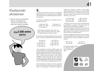 41
organicen en equipos y estimen, es decir, digan
aproximadamente cuál creen que será el resultado
entero de la división. Los alumnos anotan su esti-
mación y se sigue el mismo ejercicio con las demás
divisiones, una a la vez.
2 528 entre 500 7 200 entre 80,
6 427 entre 900 27 000 entre 90
6 852 entre 700 48 000 entre 60
Después de que los niños hayan estimado todos
los resultados, se propicia la discusión sobre los
diferentes procedimientos que siguieron.
Para saber quién se aproximó más los alumnos
obtienen el resultado entero de las divisiones con
lápiz y papel. Gana un punto el equipo que más se
haya acercado al resultado entero.
4.4.4.4.4. Otra actividad para dividir es que los alumnos
calculen mentalmente el resultado exacto y entero
de cada división, y comenten después sus procedi-
mientos.
584 entre 50 110 entre 11
574 entre 80 5 400 entre 90
5.5.5.5.5. También pueden realizar
las siguientes divisio-
nes y completar la
tabla.
Realizando
divisiones
Los alumnos resuelven los ejercicios y responden
algunas preguntas. (Se sugiere que las actividades
deestafichaserealicenalternadamenteendiferen-
tes sesiones.)
1.1.1.1.1. Calculen mentalmente el resultado de las si-
guientes divisiones:
5 000 entre 100 3 200 entre 10
56 000 entre 1 000 18 300 entre 100
2 210 entre 10
¿Qué observan al dividir 2 210 entre 10?
¿Qué sucede al dividir 56 000 entre 1 000?
¿Y cuándo dividen 18 300 entre 100?
2.2.2.2.2. Sin efectuar la división, digan el número de cifras
deloscocientes,considerandosólosuparteentera.
98 entre 30 208 entre 16
58 entre 8 5 375 entre 28
78 064 entre 52 7 548 entre 36
12 678 entre 15 45 980 entre 90
6 785 entre 24
Para responder, los alumnos podrán seguir cual-
quier procedimiento. Por ejemplo, para saber cuán-
tas cifras tendrá el resultado de dividir 208 entre 16,
podrán multiplicar 16 por 10; como el resultado es
160 y todavía falta para llegar al 208, pueden
multiplicar 16 por 20, lo que da 320. Como este
resultado se pasa de 208, los alumnos conjeturan
queelresultadodedividir208entre16sehallaentre
10 y 20. Por lo tanto, el resultado tiene dos cifras.
3.3.3.3.3. En el pizarrón se escribe una de las siguientes
divisiones para que los alumnos la lean; después se
borra y se les pide que, sin hacerla en papel, se
• Que los alumnos desarrollen
diversas estrategias para
calcular el cociente entero
entre dos números naturales.
¡¡¡¿3 200 entre
10?!!!
 