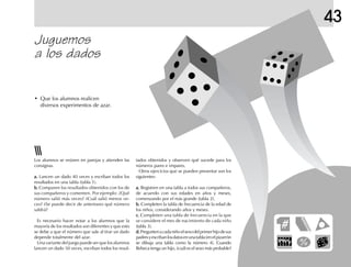 43
Juguemos
a los dados
• Que los alumnos realicen
diversos experimentos de azar.
Los alumnos se reúnen en parejas y atienden las
consignas.
a.a.a.a.a. Lancen un dado 40 veces y escriban todos los
resultados en una tabla (tabla 1).
b.b.b.b.b. Comparen los resultados obtenidos con los de
sus compañeros y comenten. Por ejemplo: ¿Qué
número salió más veces? ¿Cuál salió menos ve-
ces? ¿Se puede decir de antemano qué número
saldrá?
Es necesario hacer notar a los alumnos que la
mayoría de los resultados son diferentes y que esto
se debe a que el número que sale al tirar un dado
depende totalmente del azar.
Una variante del juego puede ser que los alumnos
lancen un dado 50 veces, escriban todos los resul-
tados obtenidos y observen qué sucede para los
números pares e impares.
Otros ejercicios que se pueden presentar son los
siguientes:
a.a.a.a.a. Registren en una tabla a todos sus compañeros,
de acuerdo con sus edades en años y meses,
comenzando por el más grande (tabla 2).
b.b.b.b.b. Completen la tabla de frecuencia de la edad de
los niños, considerando años y meses.
c.c.c.c.c. Completen una tabla de frecuencia en la que
se considere el mes de nacimiento de cada niño
(tabla 3).
d.d.d.d.d.Preguntenacadaniñoelsexodelprimerhijodesus
padresyescribanlosdatosenunatabla(enelpizarrón
se dibuja una tabla como la número 4). Cuando
Rebeca tenga un hijo, ¿cuál es el sexo más probable?
 