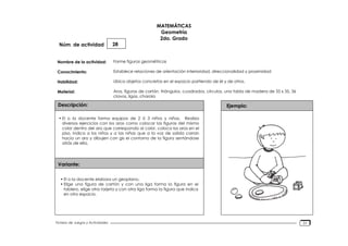 Núm. de actividad
Nombre de la actividad:
Conocimiento:
Habilidad:
Material:
Descripción:
Variante:
Ejemplo:
Fichero de Juegos y Actividades
MATEMÁTICAS
Geometría
2do. Grado
28
Forme figuras geométricas
Establece relaciones de orientación interioridad, direccionalidad y proximidad
Ubica objetos concretos en el espacio partiendo de él y de otros.
Aros, figuras de cartón. triángulos, cuadrados, círculos, una tabla de madera de 35 x 35, 36
clavos, ligas, charola
• El o la docente forma equipos de 2 ó 3 niños y niñas. Realiza
diversos ejercicios con los aros como colocar las figuras del mismo
color dentro del aro que corresponda al color, coloca los aros en el
piso, indica a los niños y a las niñas que a la voz de salida corran
hacia un aro y dibujen con gis el contorno de la figura sentándose
atrás de ella.
• El o la docente elabora un geoplano.
• Elige una figura de cartón y con una liga forma la figura en el
tablero, elige otra tarjeta y con otra liga forma la figura que indica
en otro espacio.
31
 