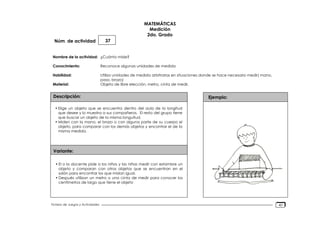 Núm. de actividad
Nombre de la actividad:
Conocimiento:
Habilidad:
Material:
Descripción:
Variante:
Ejemplo:
Fichero de Juegos y Actividades
MATEMÁTICAS
Medición
2do. Grado
37
¿Cuánto mide?
Reconoce algunas unidades de medida
Utiliza unidades de medida arbitrarias en situaciones donde se hace necesario medir( mano,
paso, brazo)
Objeto de libre elección, metro, cinta de medir.
• Elige un objeto que se encuentra dentro del aula de la longitud
que desee y lo muestra a sus compañeros. El resto del grupo tiene
que buscar un objeto de la misma longuitud.
• Miden con la mano, el brazo o con alguna parte de su cuerpo el
objeto, para comparar con los demás objetos y encontrar el de la
misma medida.
• El o la docente pide a los niños y las niñas medir con estambre un
objeto y comparan con otros objetos que se encuentran en el
salón para encontrar los que midan igual.
• Después utilizan un metro o una cinta de medir para conocer los
centímetros de largo que tiene el objeto
40
 