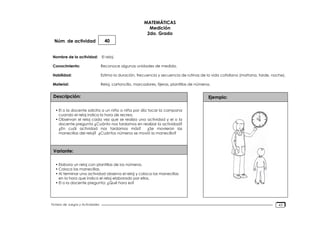 Núm. de actividad
Nombre de la actividad:
Conocimiento:
Habilidad:
Material:
Descripción:
Variante:
Ejemplo:
Fichero de Juegos y Actividades
MATEMÁTICAS
Medición
2do. Grado
40
El reloj
Reconoce algunas unidades de medida.
Estima la duración, frecuencia y secuencia de rutinas de la vida cotidiana (mañana, tarde, noche).
Reloj, cartoncillo, marcadores, tijeras, plantillas de números.
• El o la docente solicita a un niño o niña por día tocar la campana
cuando el reloj indica la hora de recreo.
• Observan el reloj cada vez que se realiza una actividad y el o la
docente pregunta ¿Cuánto nos tardamos en realizar la actividad?
¿En cuál actividad nos tardamos más? ¿Se movieron las
manecillas del reloj? ¿Cuántos números se movió la manecilla?
• Elabora un reloj con plantillas de los números.
• Coloca las manecillas.
• Al terminar una actividad observa el reloj y coloca las manecillas
en la hora que indica el reloj elaborado por ellos.
• El o la docente pregunta: ¿Qué hora es?
43
 
